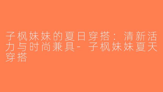 子枫妹妹的夏日穿搭：清新活力与时尚兼具-子枫妹妹夏天穿搭