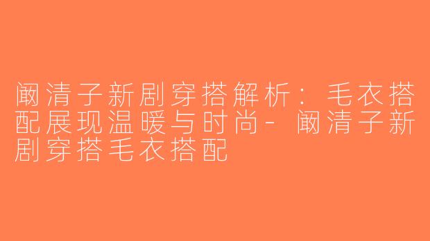 阚清子新剧穿搭解析：毛衣搭配展现温暖与时尚-阚清子新剧穿搭毛衣搭配