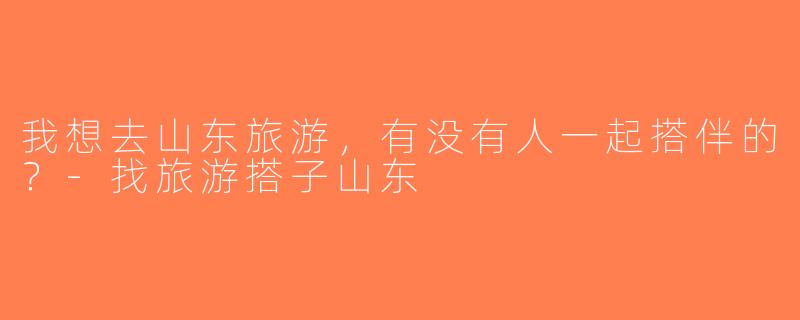 我想去山东旅游，有没有人一起搭伴的？-找旅游搭子山东