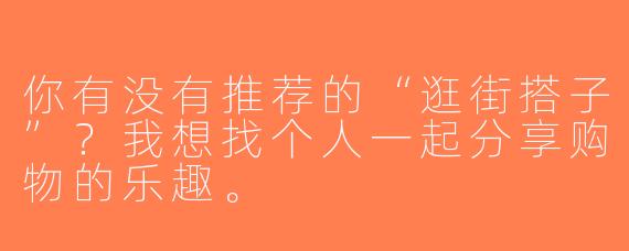 你有没有推荐的“逛街搭子”？我想找个人一起分享购物的乐趣。