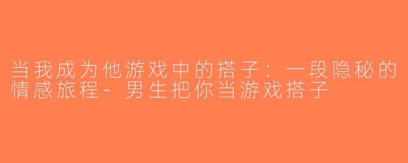 当我成为他游戏中的搭子：一段隐秘的情感旅程-男生把你当游戏搭子