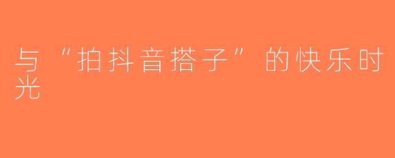 与“拍抖音搭子”的快乐时光