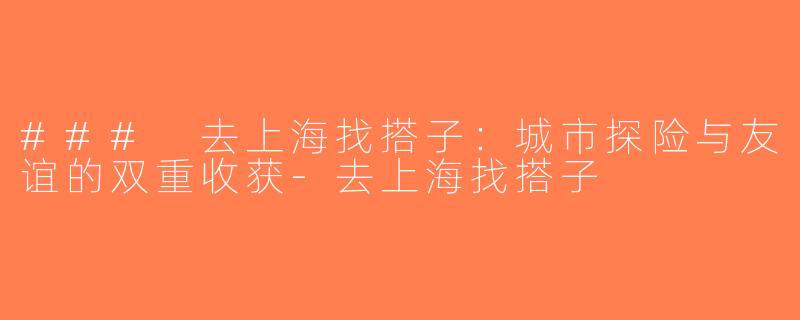 ### 去上海找搭子：城市探险与友谊的双重收获-去上海找搭子