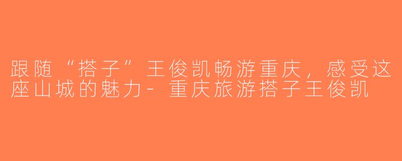 跟随“搭子”王俊凯畅游重庆，感受这座山城的魅力-重庆旅游搭子王俊凯