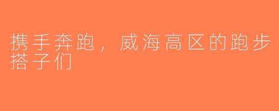 携手奔跑，威海高区的跑步搭子们