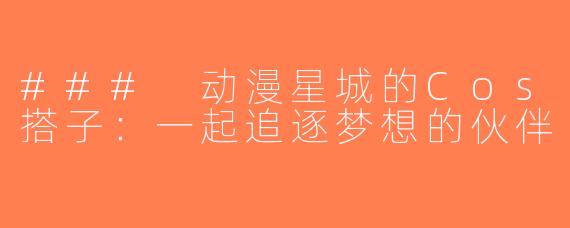### 动漫星城的Cos搭子：一起追逐梦想的伙伴