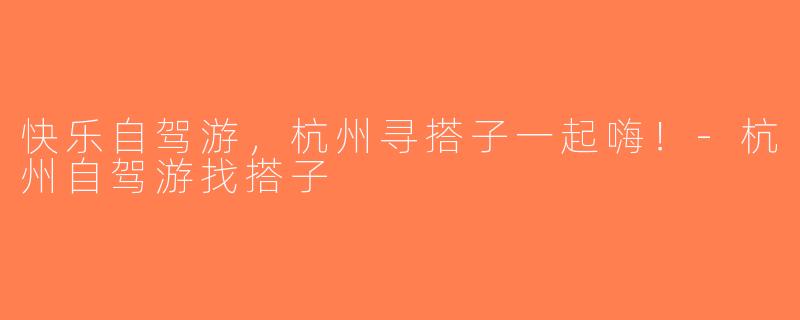 快乐自驾游，杭州寻搭子一起嗨！-杭州自驾游找搭子