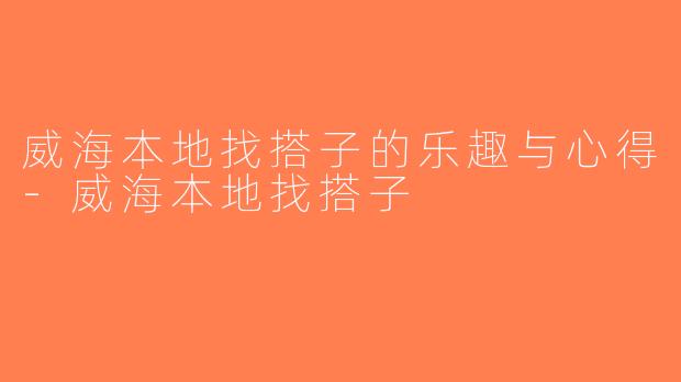 威海本地找搭子的乐趣与心得-威海本地找搭子