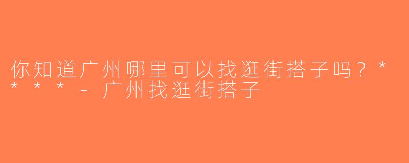 你知道广州哪里可以找逛街搭子吗？****-广州找逛街搭子