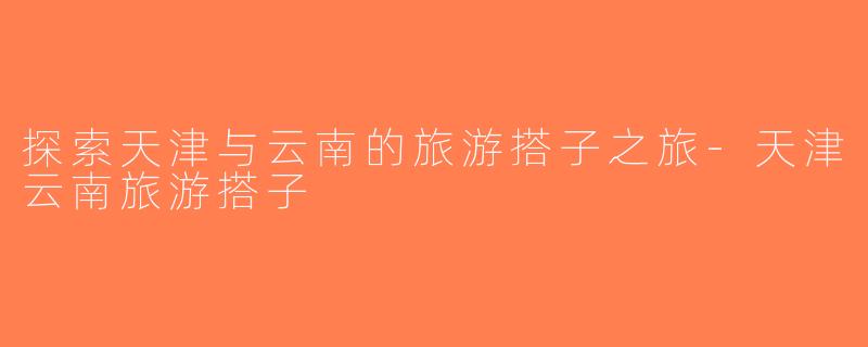探索天津与云南的旅游搭子之旅-天津云南旅游搭子
