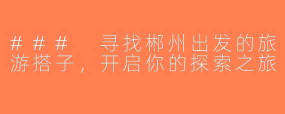 ### 寻找郴州出发的旅游搭子，开启你的探索之旅