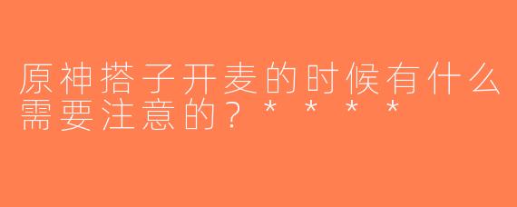 原神搭子开麦的时候有什么需要注意的？****