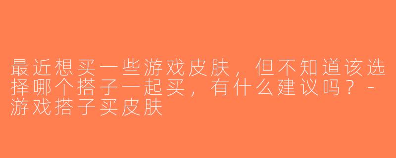 最近想买一些游戏皮肤，但不知道该选择哪个搭子一起买，有什么建议吗？-游戏搭子买皮肤