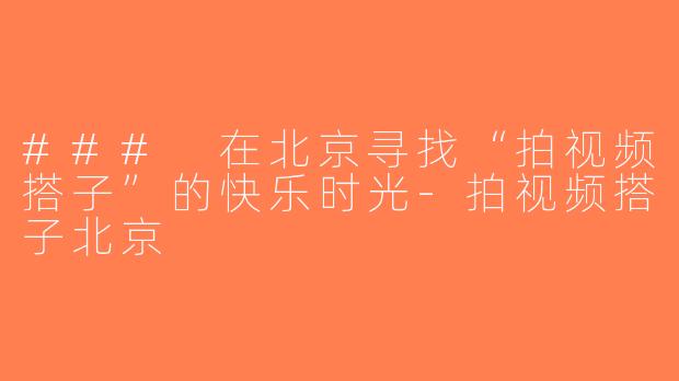 ### 在北京寻找“拍视频搭子”的快乐时光-拍视频搭子北京