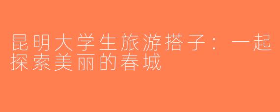昆明大学生旅游搭子：一起探索美丽的春城