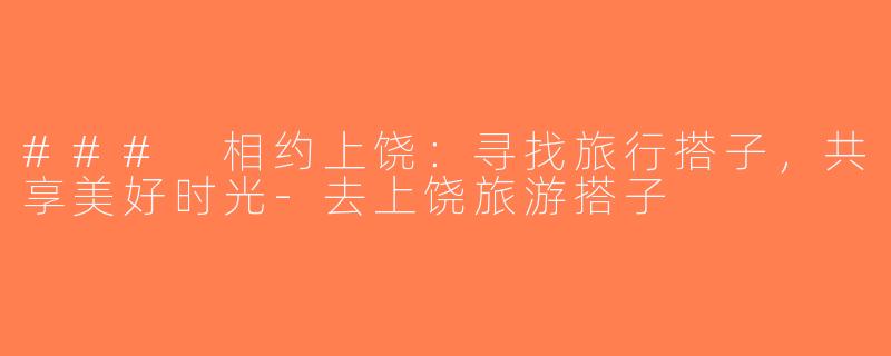 ### 相约上饶：寻找旅行搭子，共享美好时光-去上饶旅游搭子