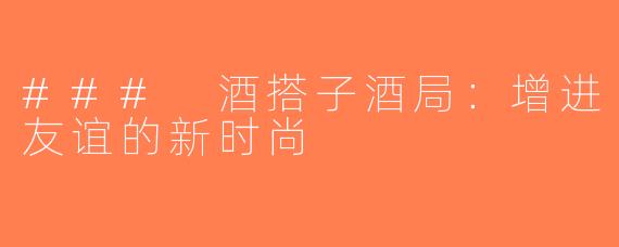 ### 酒搭子酒局：增进友谊的新时尚