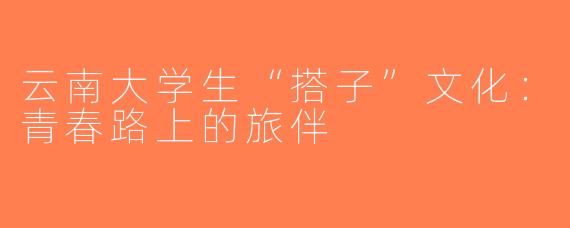 云南大学生“搭子”文化：青春路上的旅伴