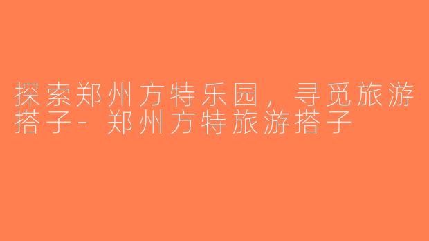 探索郑州方特乐园，寻觅旅游搭子-郑州方特旅游搭子
