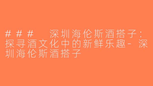 ### 深圳海伦斯酒搭子：探寻酒文化中的新鲜乐趣-深圳海伦斯酒搭子