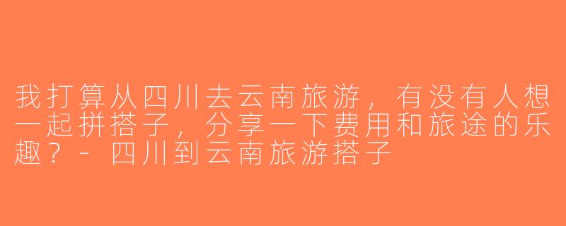 我打算从四川去云南旅游，有没有人想一起拼搭子，分享一下费用和旅途的乐趣？-四川到云南旅游搭子