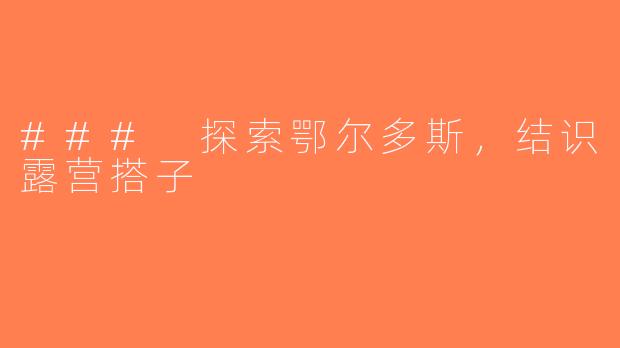 ### 探索鄂尔多斯，结识露营搭子