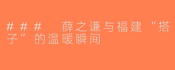### 薛之谦与福建“搭子”的温暖瞬间