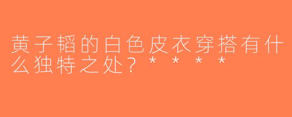 黄子韬的白色皮衣穿搭有什么独特之处？****