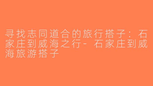 寻找志同道合的旅行搭子：石家庄到威海之行-石家庄到威海旅游搭子