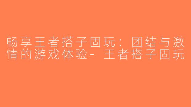 畅享王者搭子固玩：团结与激情的游戏体验-王者搭子固玩