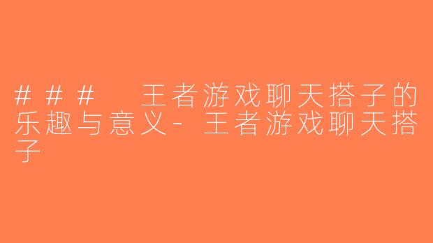### 王者游戏聊天搭子的乐趣与意义-王者游戏聊天搭子