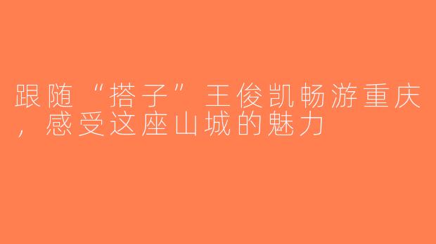 跟随“搭子”王俊凯畅游重庆，感受这座山城的魅力