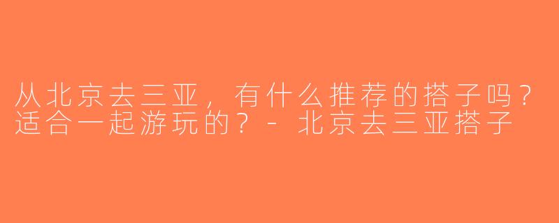 从北京去三亚，有什么推荐的搭子吗？适合一起游玩的？-北京去三亚搭子