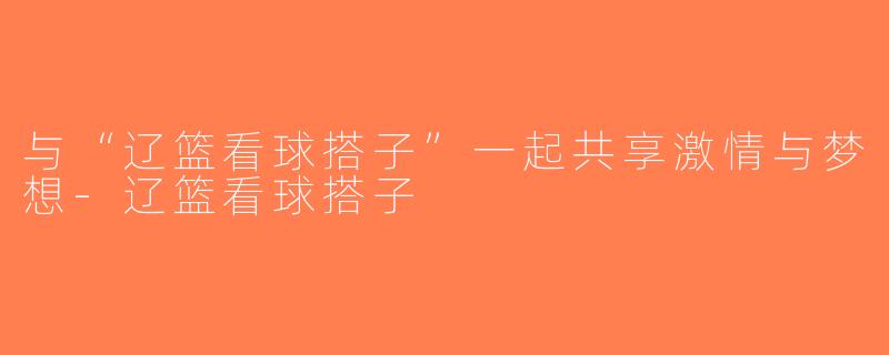 与“辽篮看球搭子”一起共享激情与梦想-辽篮看球搭子