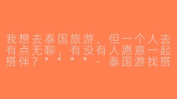 我想去泰国旅游，但一个人去有点无聊，有没有人愿意一起搭伴？****-泰国游找搭子