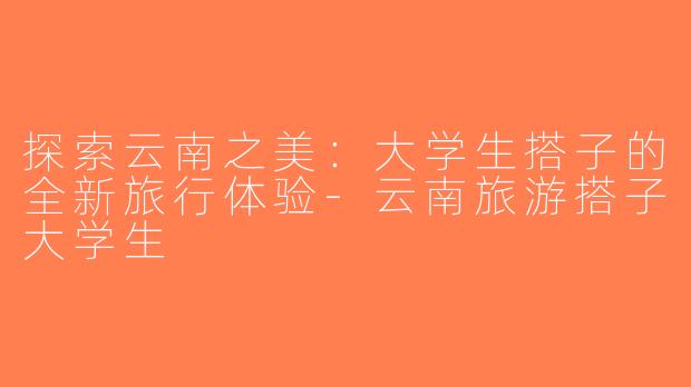 探索云南之美：大学生搭子的全新旅行体验-云南旅游搭子大学生