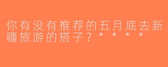 你有没有推荐的五月底去新疆旅游的搭子？****