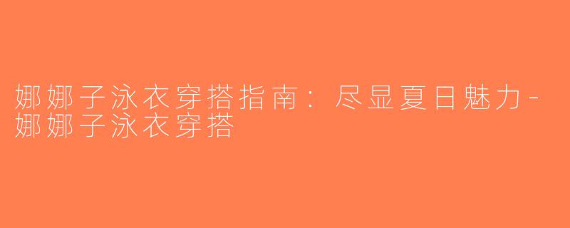娜娜子泳衣穿搭指南：尽显夏日魅力-娜娜子泳衣穿搭