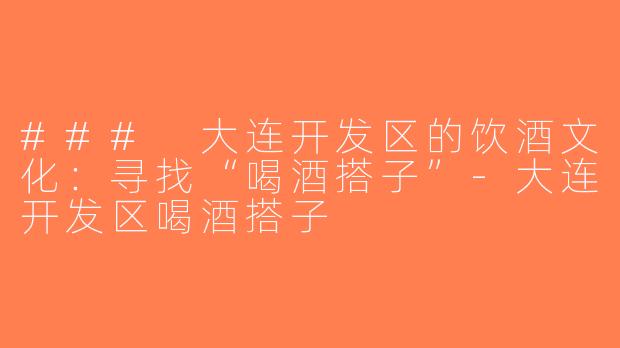 ### 大连开发区的饮酒文化：寻找“喝酒搭子”-大连开发区喝酒搭子