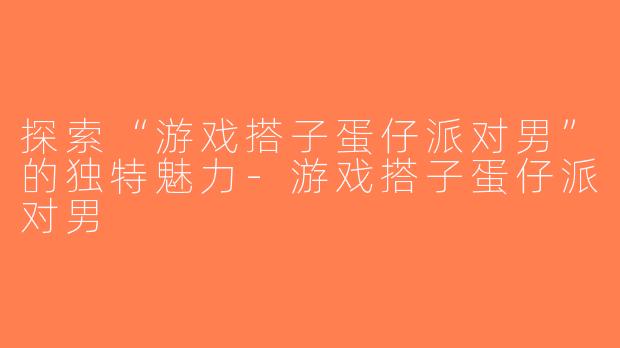 探索“游戏搭子蛋仔派对男”的独特魅力-游戏搭子蛋仔派对男