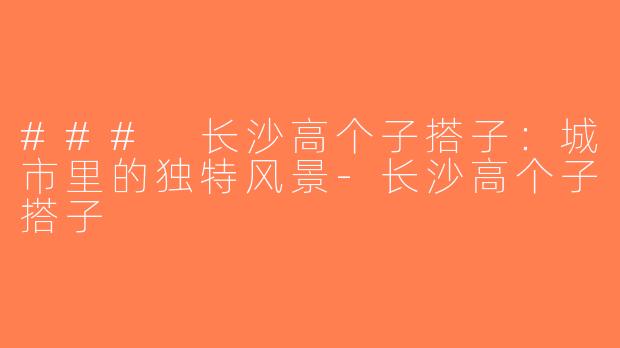 ### 长沙高个子搭子：城市里的独特风景-长沙高个子搭子