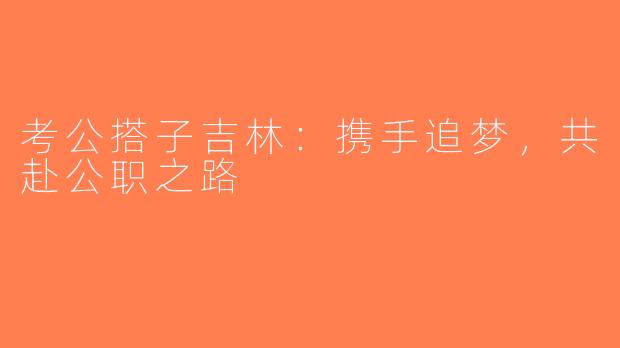 考公搭子吉林：携手追梦，共赴公职之路
