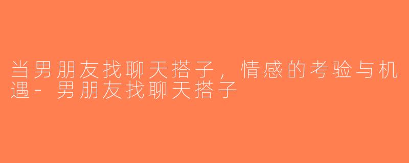 当男朋友找聊天搭子，情感的考验与机遇-男朋友找聊天搭子