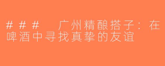 ### 广州精酿搭子：在啤酒中寻找真挚的友谊