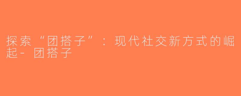 探索“团搭子”：现代社交新方式的崛起-团搭子