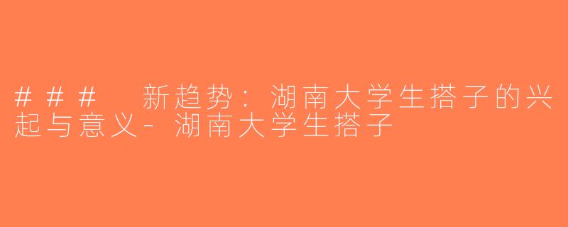 ### 新趋势：湖南大学生搭子的兴起与意义-湖南大学生搭子