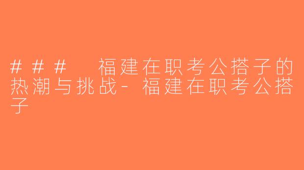 ### 福建在职考公搭子的热潮与挑战-福建在职考公搭子