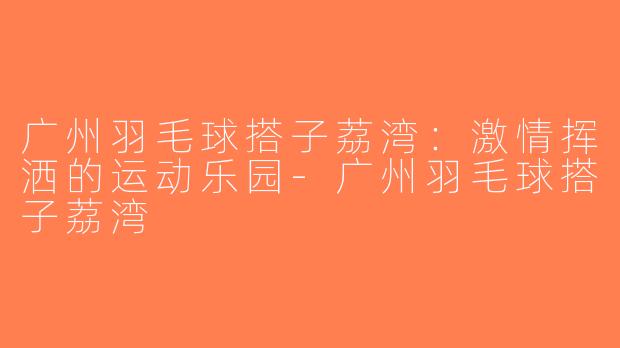广州羽毛球搭子荔湾：激情挥洒的运动乐园-广州羽毛球搭子荔湾