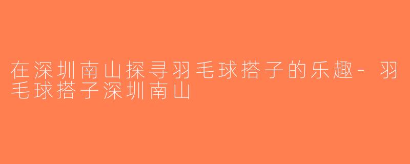 在深圳南山探寻羽毛球搭子的乐趣-羽毛球搭子深圳南山