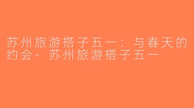 苏州旅游搭子五一：与春天的约会-苏州旅游搭子五一